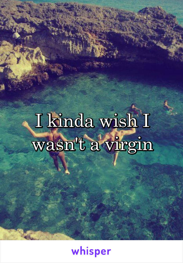 I kinda wish I wasn't a virgin