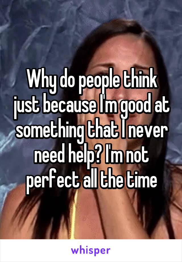 Why do people think just because I'm good at something that I never need help? I'm not perfect all the time
