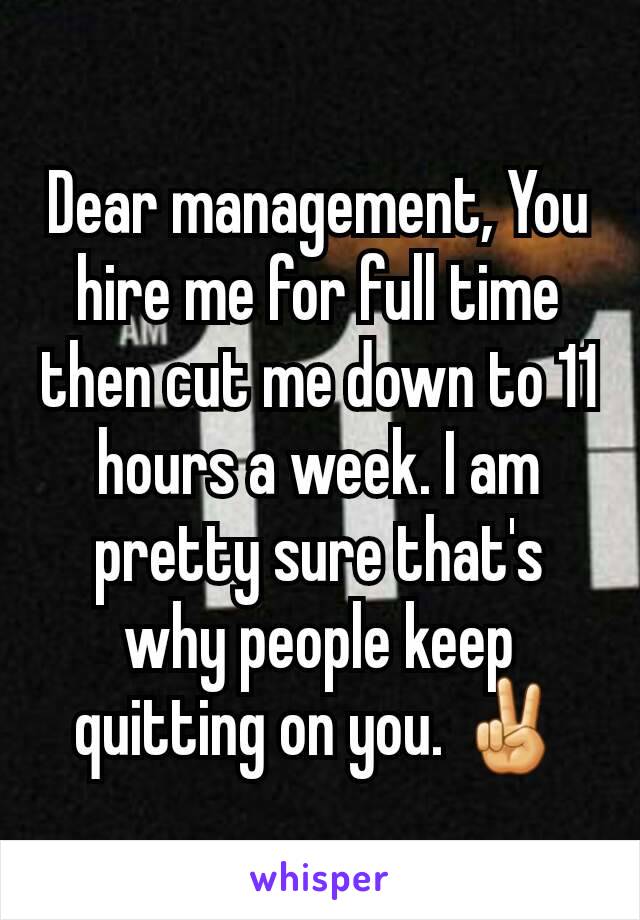 Dear management, You hire me for full time then cut me down to 11 hours a week. I am pretty sure that's why people keep quitting on you. ✌