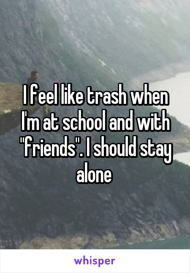I feel like trash when I'm at school and with "friends". I should stay alone 