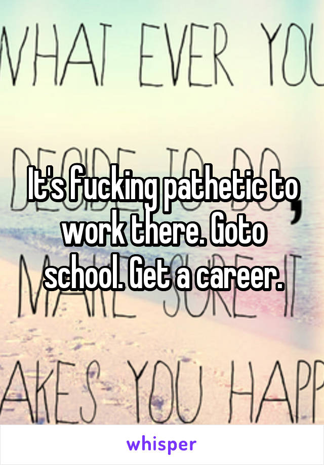 It's fucking pathetic to work there. Goto school. Get a career.