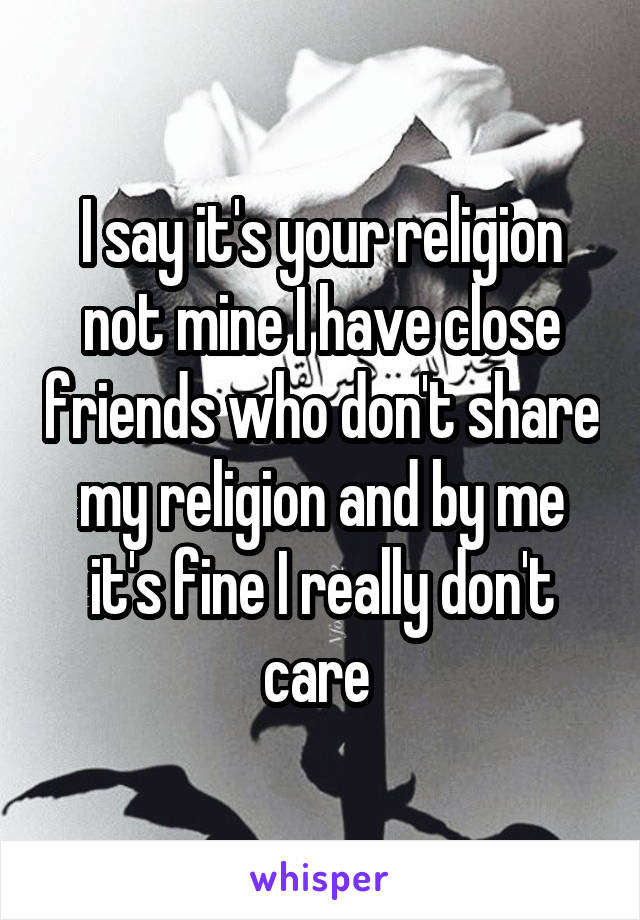 I say it's your religion not mine I have close friends who don't share my religion and by me it's fine I really don't care 