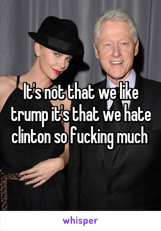 It's not that we like trump it's that we hate clinton so fucking much 