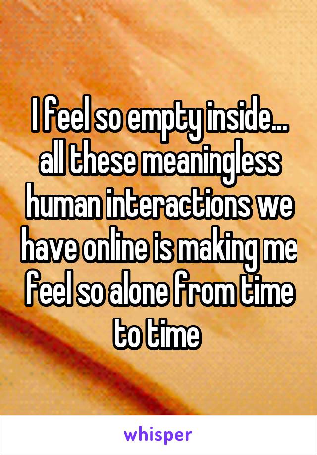 I feel so empty inside... all these meaningless human interactions we have online is making me feel so alone from time to time 