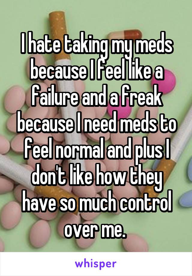 I hate taking my meds because I feel like a failure and a freak because I need meds to feel normal and plus I don't like how they have so much control over me. 
