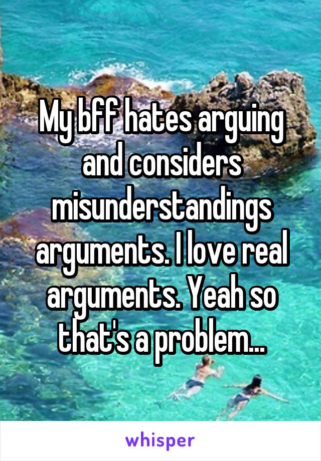 My bff hates arguing and considers misunderstandings arguments. I love real arguments. Yeah so that's a problem...