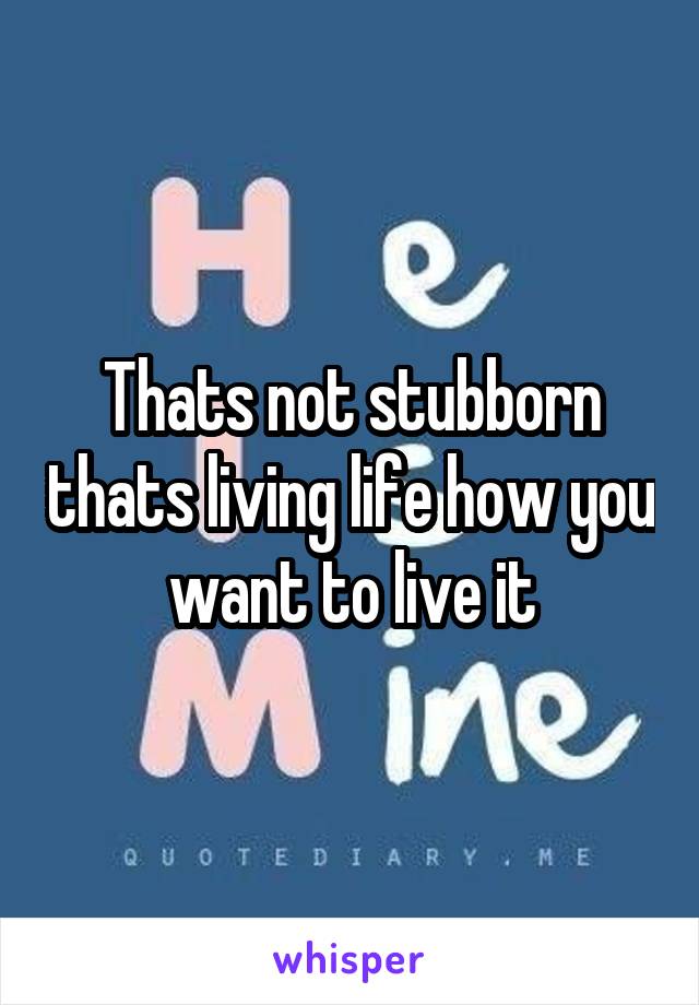 Thats not stubborn thats living life how you want to live it