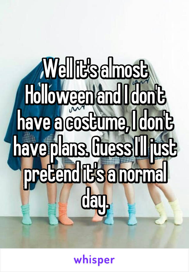 Well it's almost Holloween and I don't have a costume, I don't have plans. Guess I'll just pretend it's a normal day.