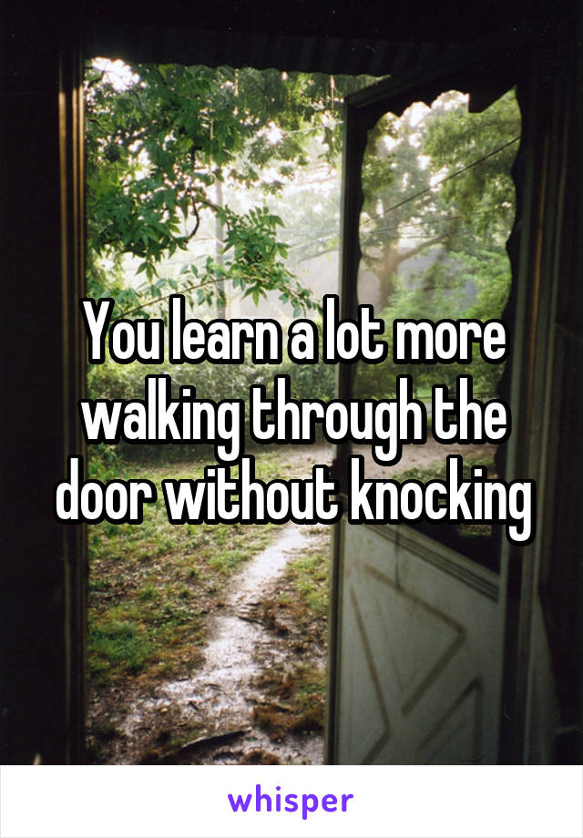 You learn a lot more walking through the door without knocking