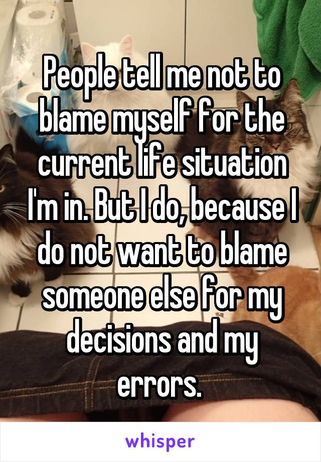 People tell me not to blame myself for the current life situation I'm in. But I do, because I do not want to blame someone else for my decisions and my errors. 