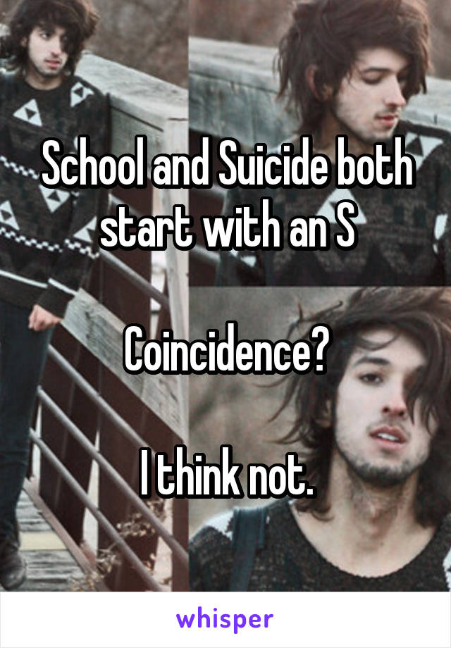 School and Suicide both start with an S

Coincidence?

I think not.
