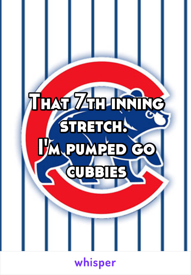 That 7th inning stretch. 
I'm pumped go cubbies