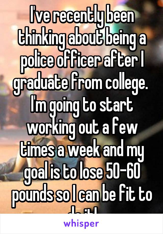 I've recently been thinking about being a police officer after I graduate from college. 
I'm going to start working out a few times a week and my goal is to lose 50-60 pounds so I can be fit to do it!