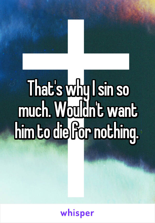 That's why I sin so much. Wouldn't want him to die for nothing. 