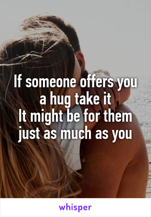If someone offers you a hug take it
It might be for them just as much as you