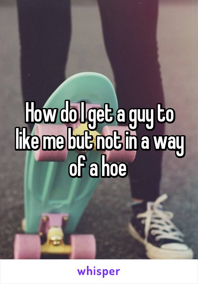 How do I get a guy to like me but not in a way of a hoe 