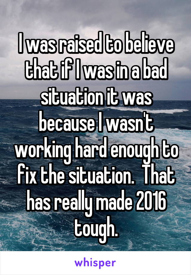 I was raised to believe that if I was in a bad situation it was because I wasn't working hard enough to fix the situation.  That has really made 2016 tough.