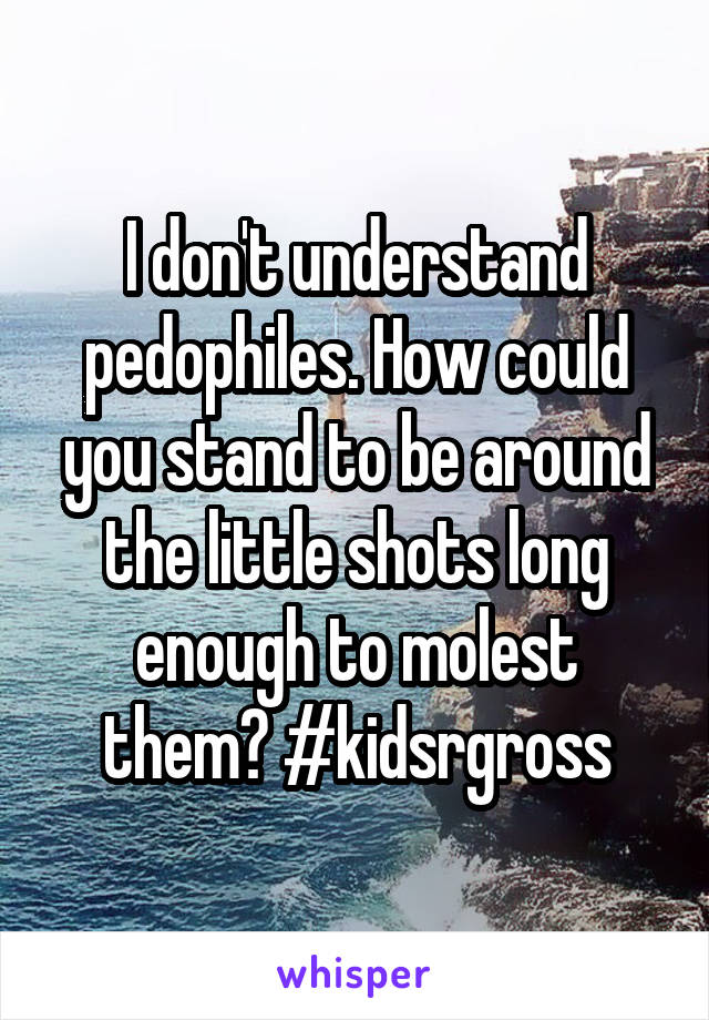 I don't understand pedophiles. How could you stand to be around the little shots long enough to molest them? #kidsrgross