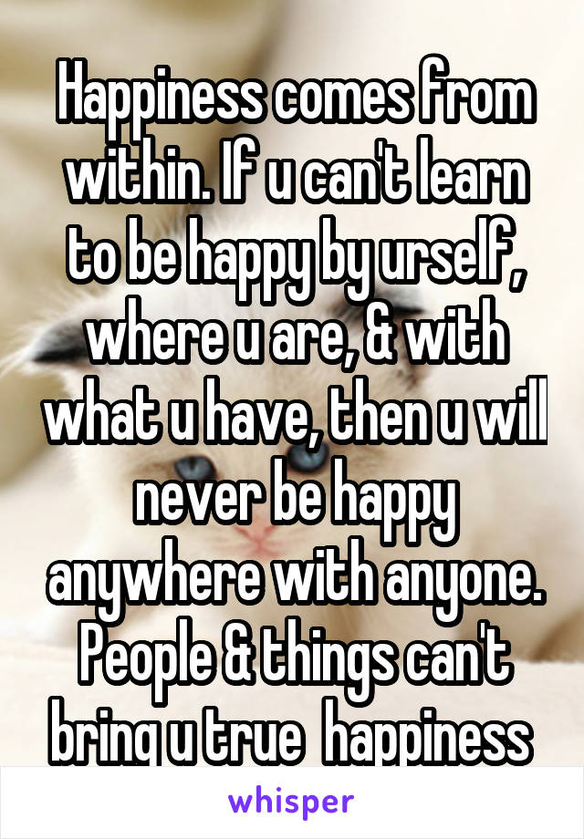 Happiness comes from within. If u can't learn to be happy by urself, where u are, & with what u have, then u will never be happy anywhere with anyone. People & things can't bring u true  happiness 