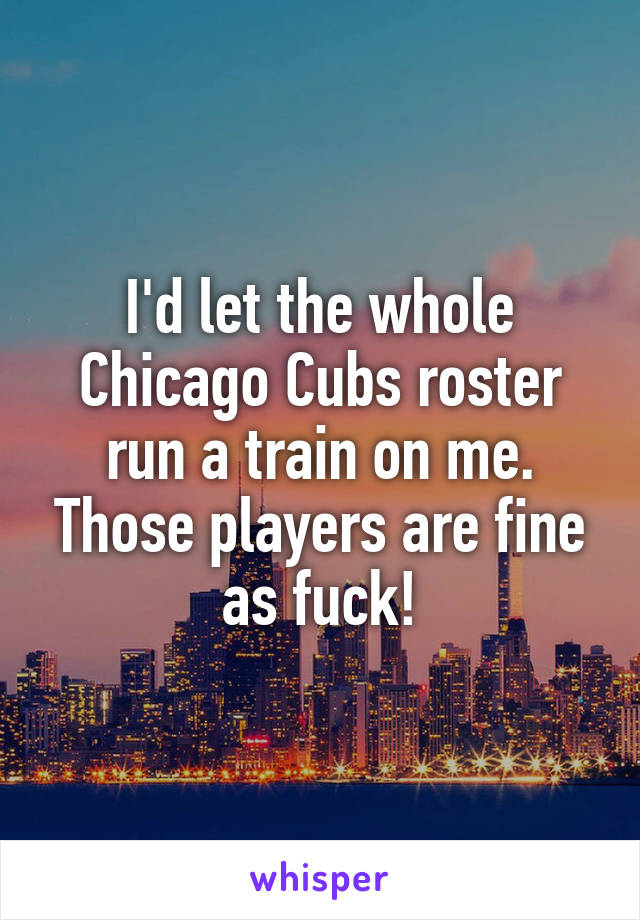 I'd let the whole Chicago Cubs roster run a train on me. Those players are fine as fuck!