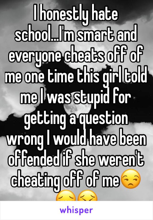 I honestly hate school...I'm smart and everyone cheats off of me one time this girl told me I was stupid for getting a question wrong I would have been offended if she weren't cheating off of me😒😔😣