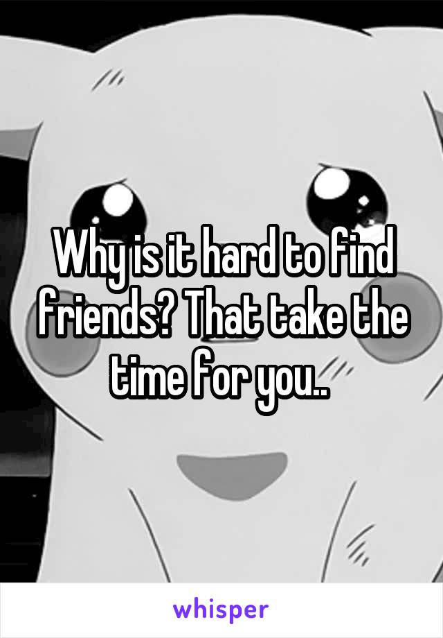 Why is it hard to find friends? That take the time for you.. 