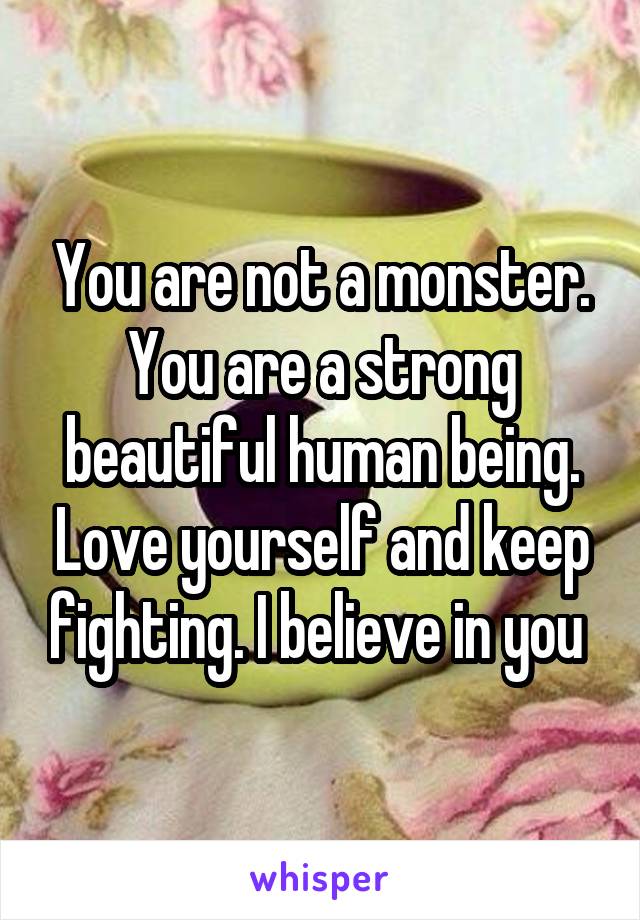 You are not a monster. You are a strong beautiful human being. Love yourself and keep fighting. I believe in you 