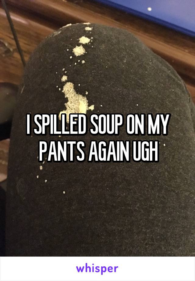 I SPILLED SOUP ON MY PANTS AGAIN UGH