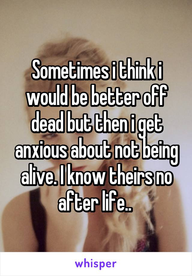 Sometimes i think i would be better off dead but then i get anxious about not being alive. I know theirs no after life.. 