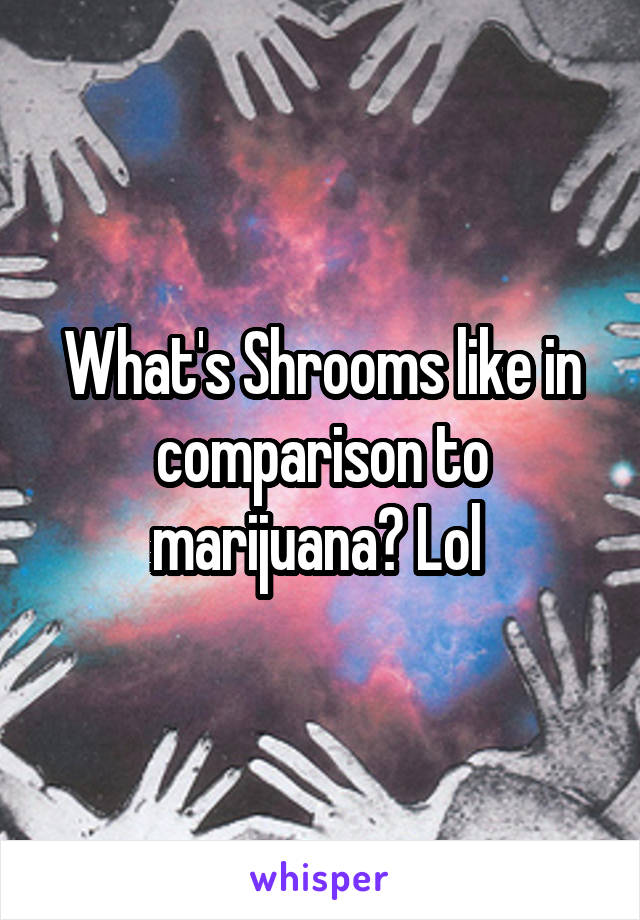 What's Shrooms like in comparison to marijuana? Lol 