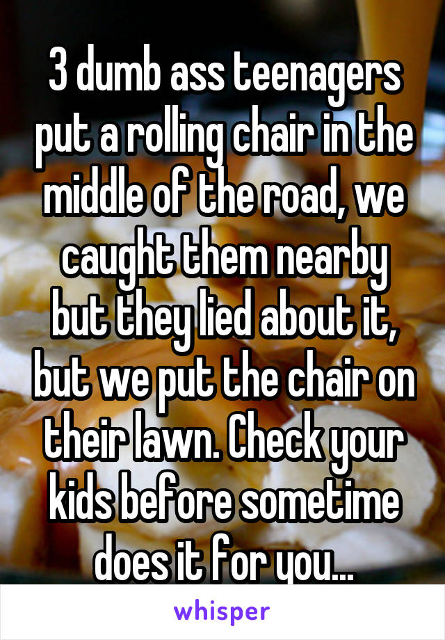 3 dumb ass teenagers put a rolling chair in the middle of the road, we caught them nearby but they lied about it, but we put the chair on their lawn. Check your kids before sometime does it for you...