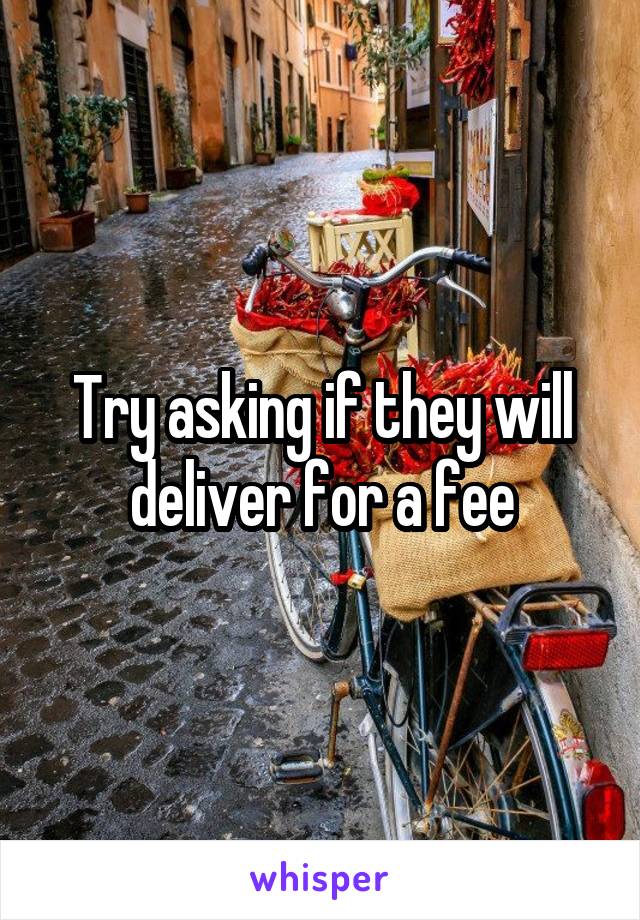 Try asking if they will deliver for a fee