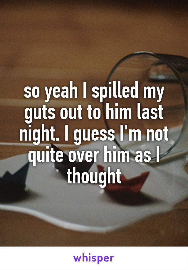 so yeah I spilled my guts out to him last night. I guess I'm not quite over him as I thought