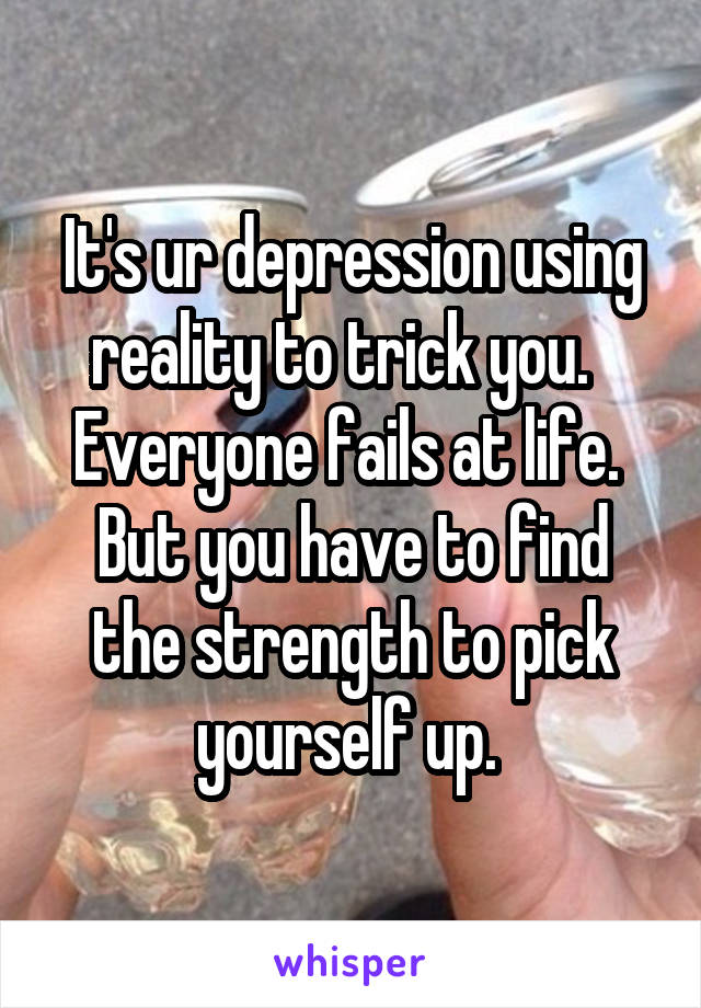 It's ur depression using reality to trick you.  
Everyone fails at life. 
But you have to find the strength to pick yourself up. 