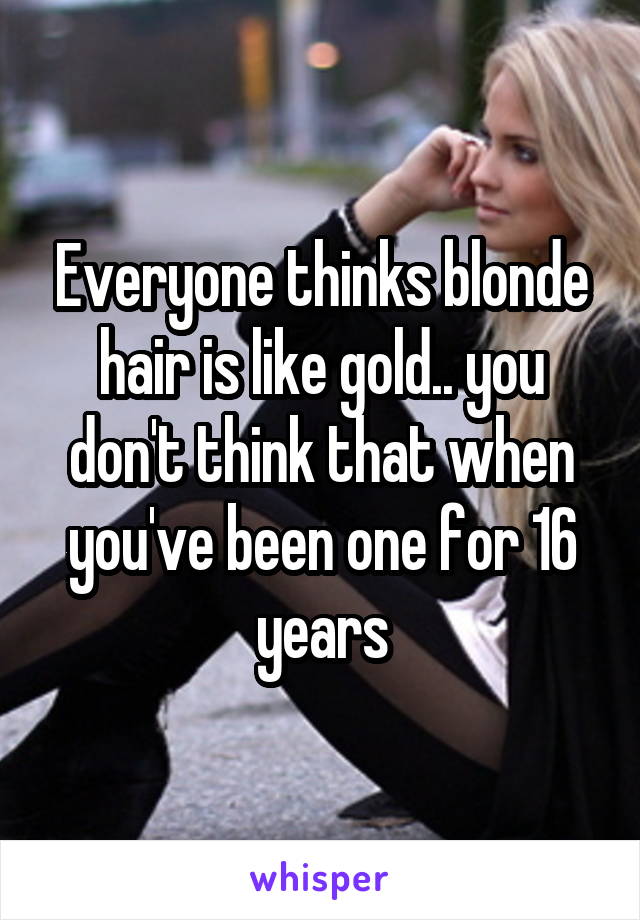 Everyone thinks blonde hair is like gold.. you don't think that when you've been one for 16 years
