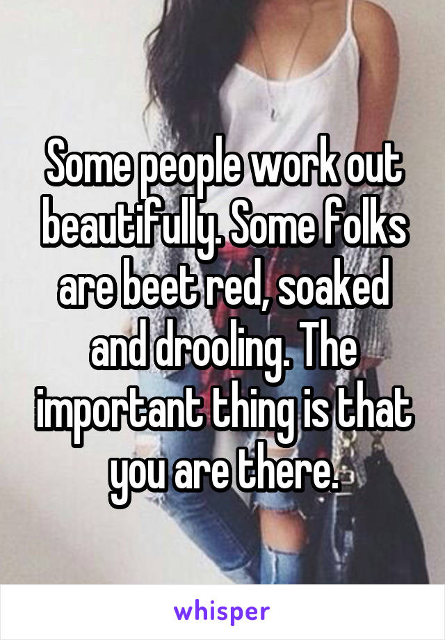 Some people work out beautifully. Some folks are beet red, soaked and drooling. The important thing is that you are there.