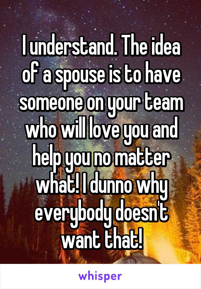 I understand. The idea of a spouse is to have someone on your team who will love you and help you no matter what! I dunno why everybody doesn't want that!
