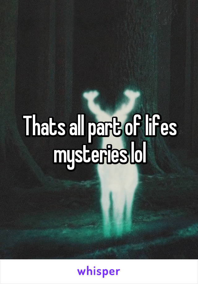 Thats all part of lifes mysteries lol