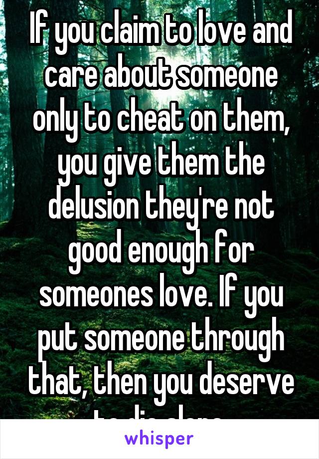 If you claim to love and care about someone only to cheat on them, you give them the delusion they're not good enough for someones love. If you put someone through that, then you deserve to die alone.