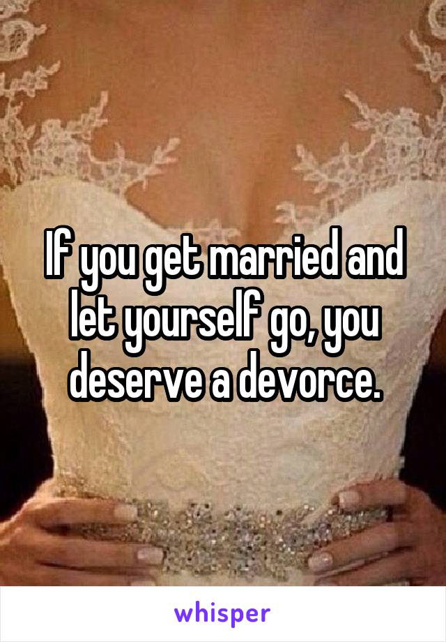 If you get married and let yourself go, you deserve a devorce.