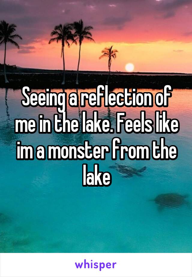 Seeing a reflection of me in the lake. Feels like im a monster from the lake