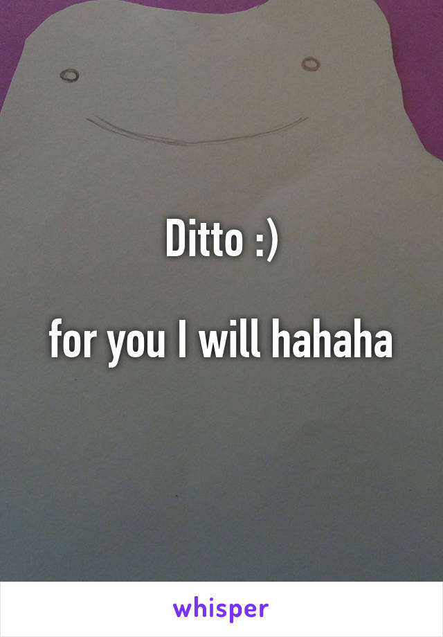 Ditto :)

 for you I will hahaha 
