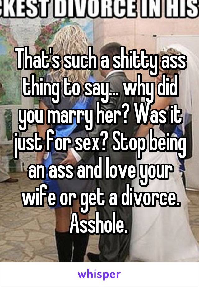 That's such a shitty ass thing to say... why did you marry her? Was it just for sex? Stop being an ass and love your wife or get a divorce. Asshole. 