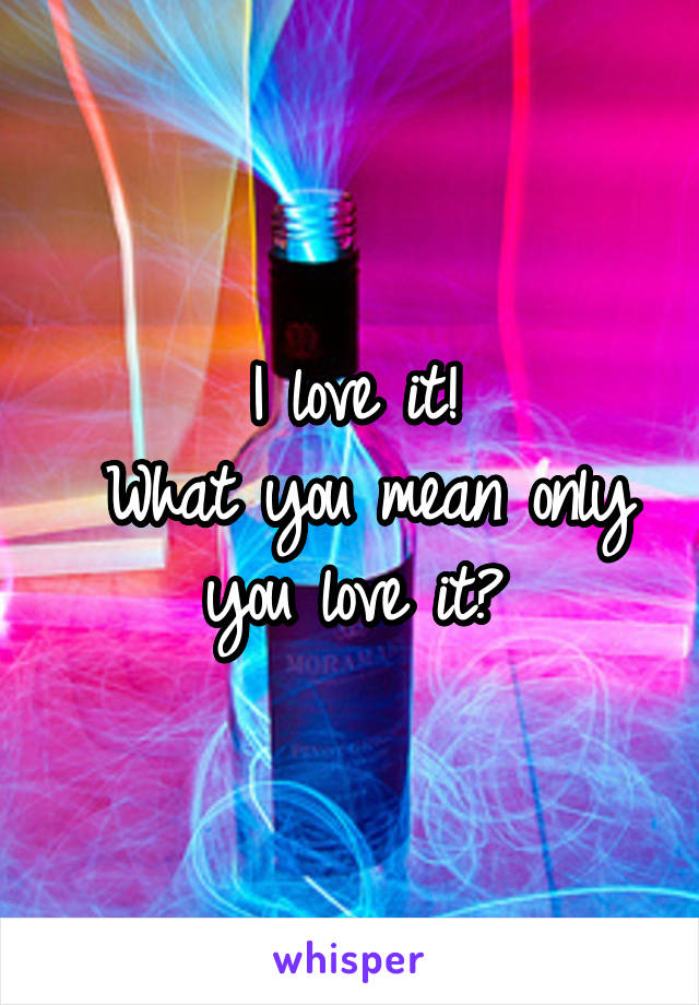 I love it!
 What you mean only you love it?