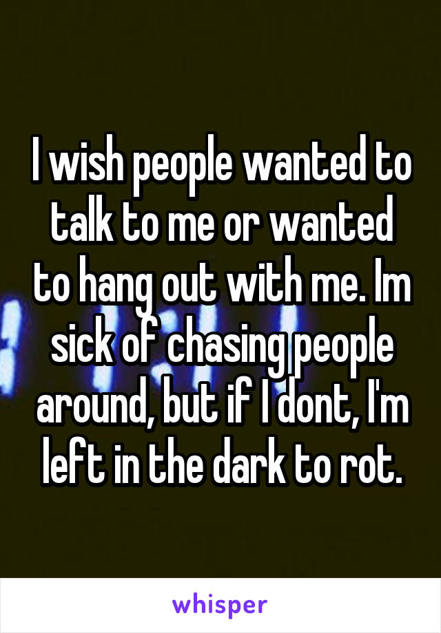 I wish people wanted to talk to me or wanted to hang out with me. Im sick of chasing people around, but if I dont, I'm left in the dark to rot.