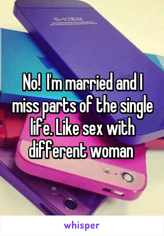 No!  I'm married and I miss parts of the single life. Like sex with different woman 