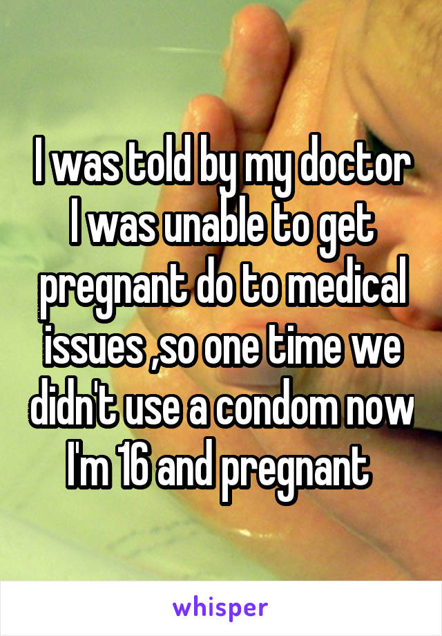 I was told by my doctor I was unable to get pregnant do to medical issues ,so one time we didn't use a condom now I'm 16 and pregnant 