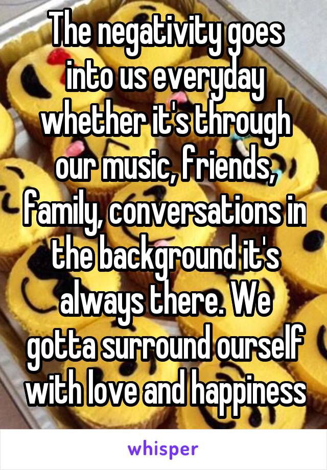 The negativity goes into us everyday whether it's through our music, friends, family, conversations in the background it's always there. We gotta surround ourself with love and happiness 