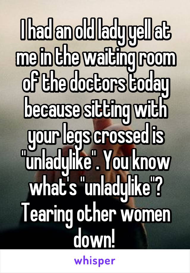 I had an old lady yell at me in the waiting room of the doctors today because sitting with your legs crossed is "unladylike". You know what's "unladylike"? Tearing other women down! 