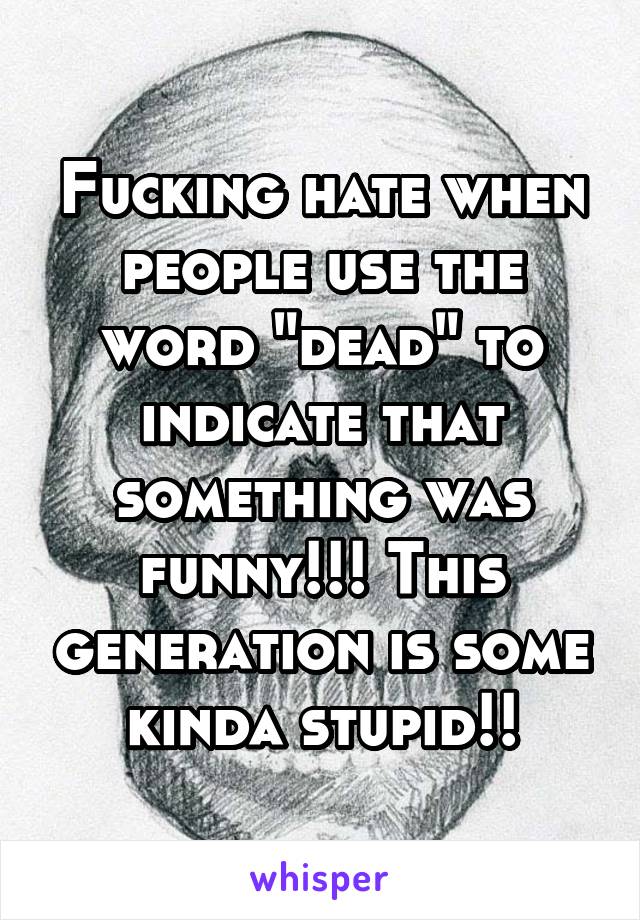 Fucking hate when people use the word "dead" to indicate that something was funny!!! This generation is some kinda stupid!!